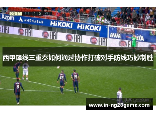 西甲锋线三重奏如何通过协作打破对手防线巧妙制胜