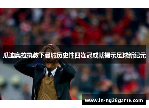瓜迪奥拉执教下曼城历史性四连冠成就揭示足球新纪元 瓜迪奥拉执教下曼城历史性四连冠成就揭示足球新纪元